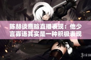 陈赫谈鹿晗直播表现：他少言寡语其实是一种积极表现