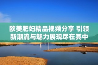 欧美肥妇精品视频分享 引领新潮流与魅力展现尽在其中