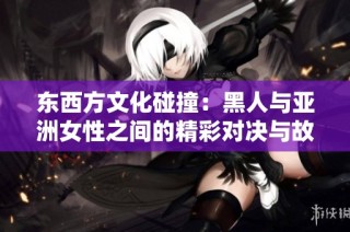 东西方文化碰撞：黑人与亚洲女性之间的精彩对决与故事