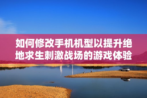 如何修改手机机型以提升绝地求生刺激战场的游戏体验呢