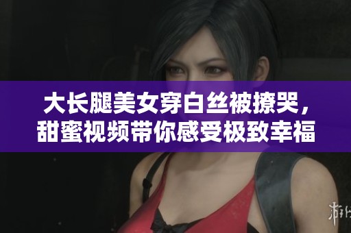 大长腿美女穿白丝被撩哭，甜蜜视频带你感受极致幸福瞬间