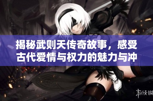 揭秘武则天传奇故事，感受古代爱情与权力的魅力与冲突