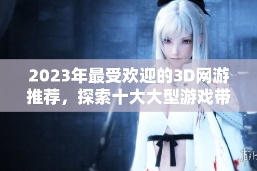2023年最受欢迎的3D网游推荐，探索十大大型游戏带来的乐趣