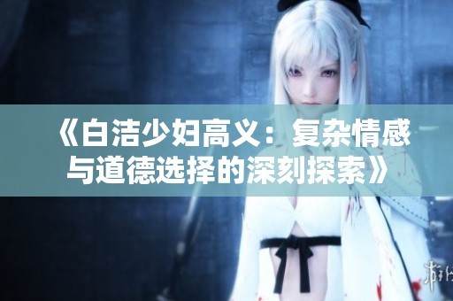 《白洁少妇高义：复杂情感与道德选择的深刻探索》