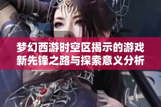 梦幻西游时空区揭示的游戏新先锋之路与探索意义分析