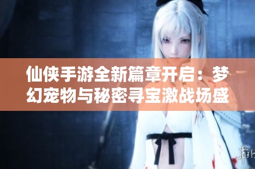 仙侠手游全新篇章开启：梦幻宠物与秘密寻宝激战场盛大上线