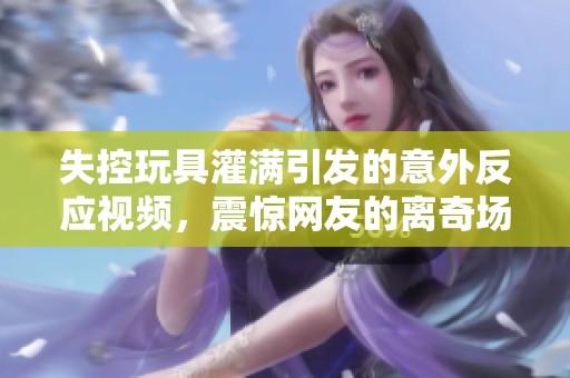 失控玩具灌满引发的意外反应视频，震惊网友的离奇场面