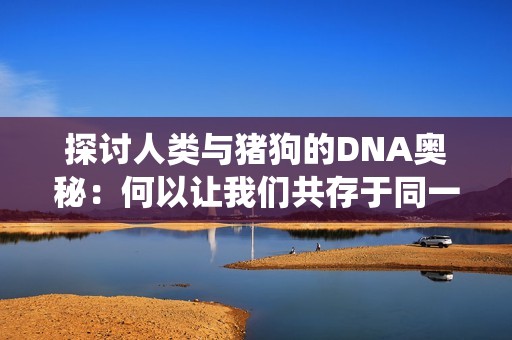 探讨人类与猪狗的DNA奥秘：何以让我们共存于同一个生态系统中