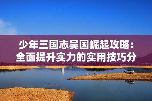 少年三国志吴国崛起攻略：全面提升实力的实用技巧分享