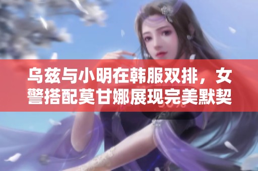 乌兹与小明在韩服双排，女警搭配莫甘娜展现完美默契与精彩配合