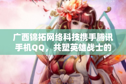 广西锦拓网络科技携手腾讯手机QQ，共塑英雄战士的精彩世界