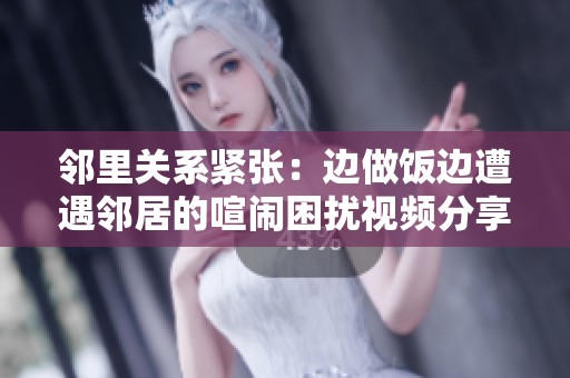 邻里关系紧张：边做饭边遭遇邻居的喧闹困扰视频分享