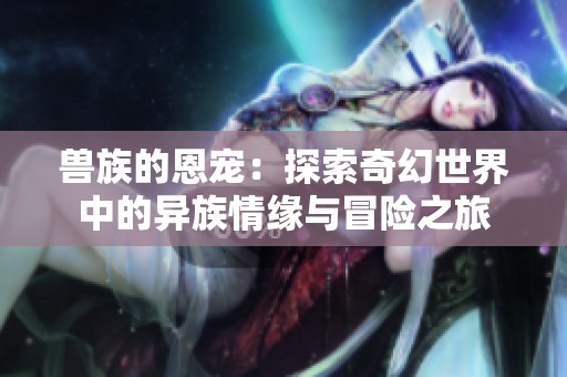 兽族的恩宠：探索奇幻世界中的异族情缘与冒险之旅