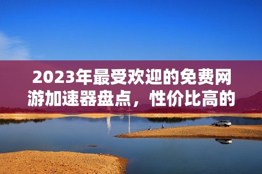 2023年最受欢迎的免费网游加速器盘点，性价比高的推荐！