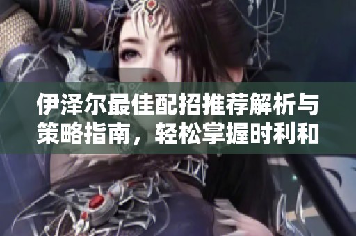 伊泽尔最佳配招推荐解析与策略指南，轻松掌握时利和手游中的强力角色