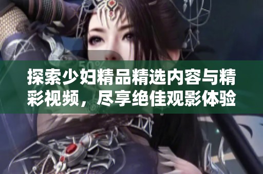 探索少妇精品精选内容与精彩视频，尽享绝佳观影体验的独特魅力