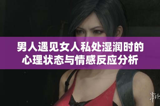 男人遇见女人私处湿润时的心理状态与情感反应分析