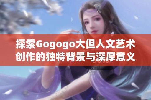 探索Gogogo大但人文艺术创作的独特背景与深厚意义