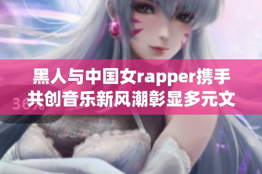 黑人与中国女rapper携手共创音乐新风潮彰显多元文化魅力