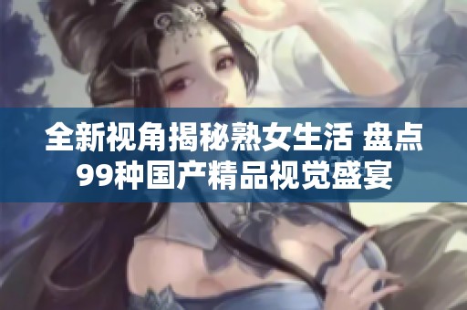 全新视角揭秘熟女生活 盘点99种国产精品视觉盛宴