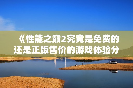 《性能之巅2究竟是免费的还是正版售价的游戏体验分析》