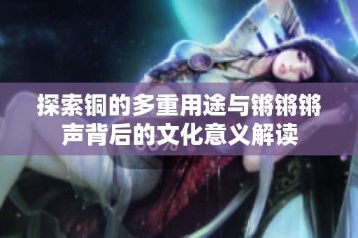 探索铜的多重用途与锵锵锵声背后的文化意义解读