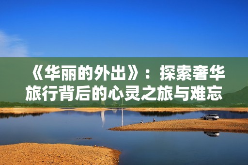 《华丽的外出》：探索奢华旅行背后的心灵之旅与难忘体验