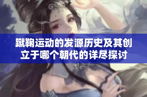 蹴鞠运动的发源历史及其创立于哪个朝代的详尽探讨