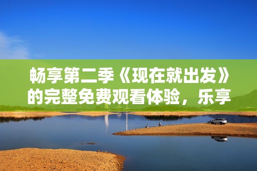 畅享第二季《现在就出发》的完整免费观看体验，乐享精彩旅程！