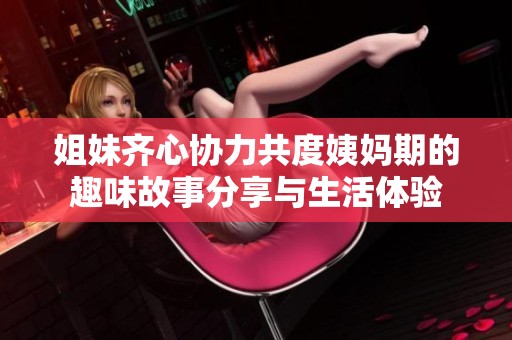 姐妹齐心协力共度姨妈期的趣味故事分享与生活体验