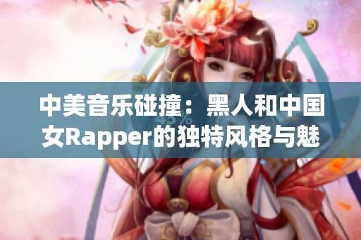 中美音乐碰撞：黑人和中国女Rapper的独特风格与魅力探索