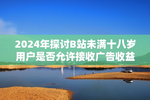 2024年探讨B站未满十八岁用户是否允许接收广告收益的新规政策分析