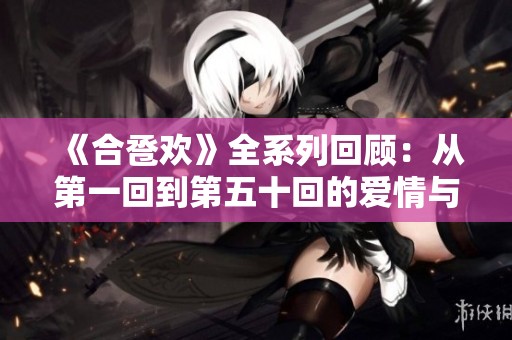 《合卺欢》全系列回顾：从第一回到第五十回的爱情与命运之旅