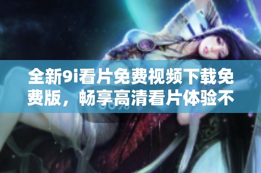 全新9i看片免费视频下载免费版，畅享高清看片体验不容错过