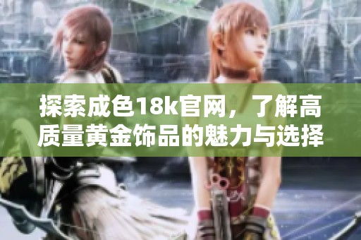 探索成色18k官网，了解高质量黄金饰品的魅力与选择指南