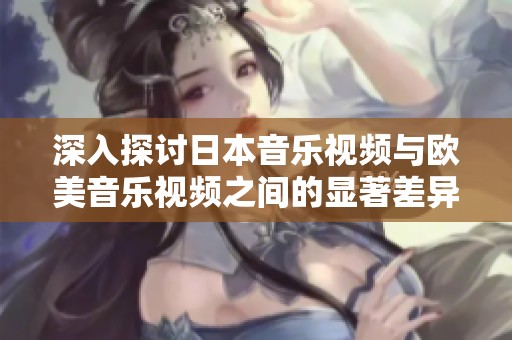 深入探讨日本音乐视频与欧美音乐视频之间的显著差异与表现风格