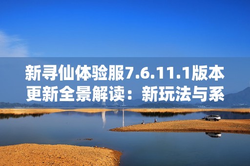 新寻仙体验服7.6.11.1版本更新全景解读：新玩法与系统优化一网打尽