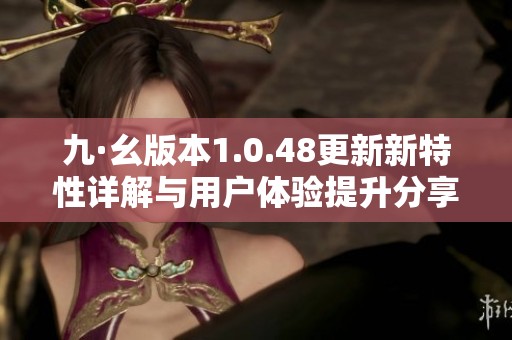 九·幺版本1.0.48更新新特性详解与用户体验提升分享
