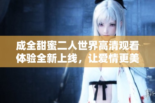 成全甜蜜二人世界高清观看体验全新上线，让爱情更美好