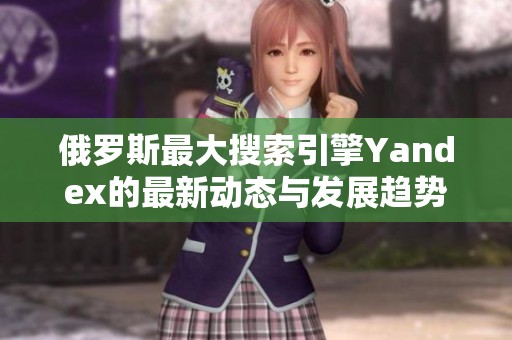 俄罗斯最大搜索引擎Yandex的最新动态与发展趋势解析