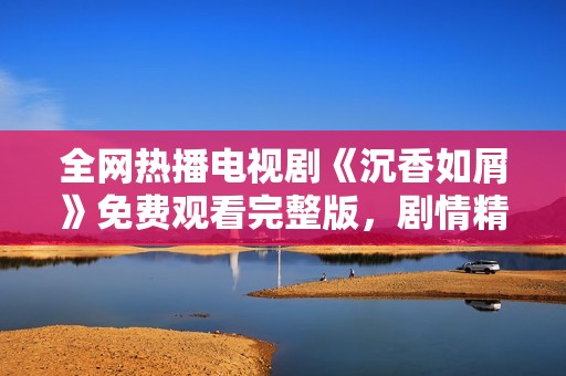 全网热播电视剧《沉香如屑》免费观看完整版，剧情精彩不容错过