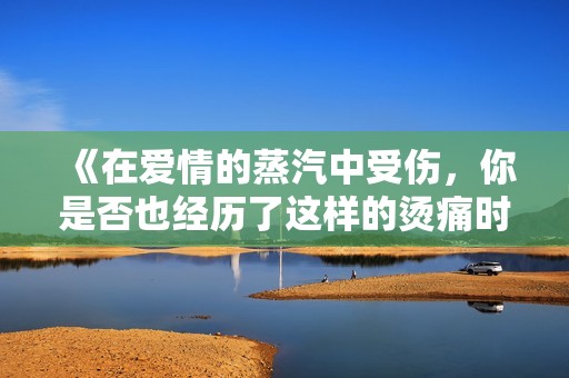 《在爱情的蒸汽中受伤，你是否也经历了这样的烫痛时刻》