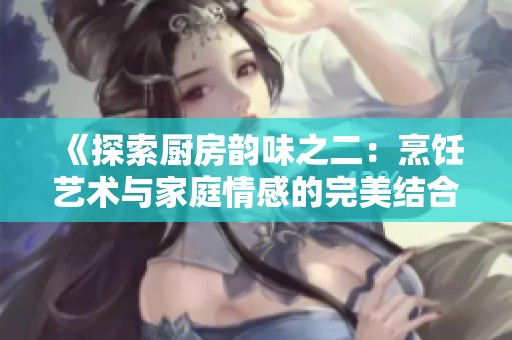 《探索厨房韵味之二：烹饪艺术与家庭情感的完美结合》