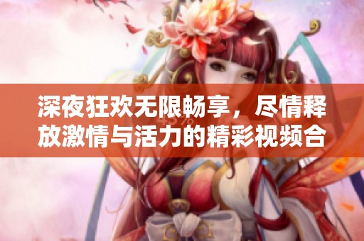 深夜狂欢无限畅享，尽情释放激情与活力的精彩视频合集