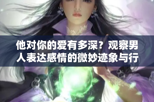 他对你的爱有多深？观察男人表达感情的微妙迹象与行为