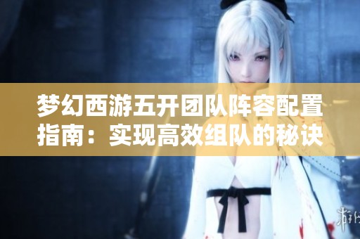 梦幻西游五开团队阵容配置指南：实现高效组队的秘诀揭秘
