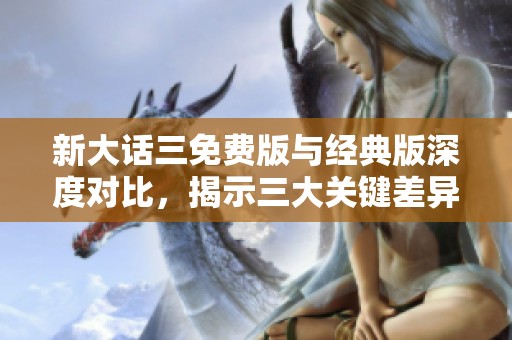 新大话三免费版与经典版深度对比，揭示三大关键差异分析