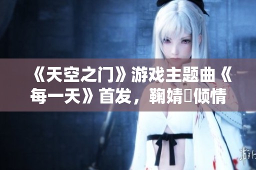 《天空之门》游戏主题曲《每一天》首发，鞠婧祎倾情演绎感动人心