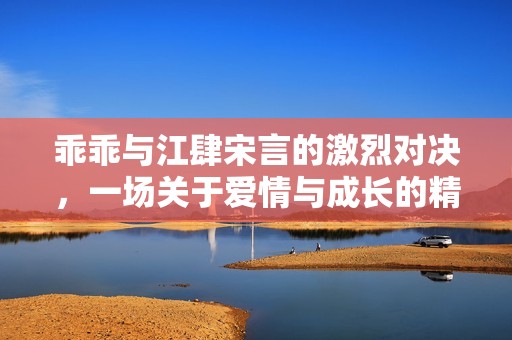 乖乖与江肆宋言的激烈对决，一场关于爱情与成长的精彩较量