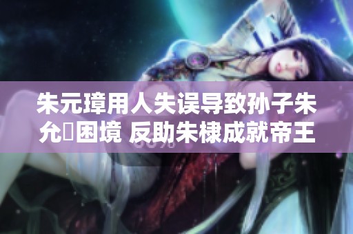 朱元璋用人失误导致孙子朱允炆困境 反助朱棣成就帝王之路